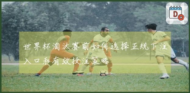 世界杯淘汰赛前如何选择正规下注入口和有效投注策略
